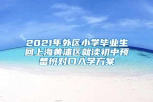 2021年外区小学毕业生回上海黄浦区就读初中预备班对口入学方案