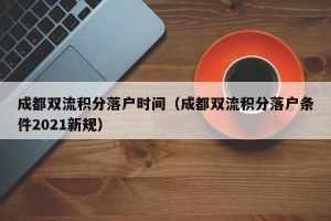 成都双流积分落户时间（成都双流积分落户条件2021新规）