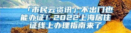 「市民云资讯」不出门也能办证！2022上海居住证线上办理指南来了