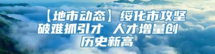 【地市动态】绥化市攻坚破难抓引才 人才增量创历史新高