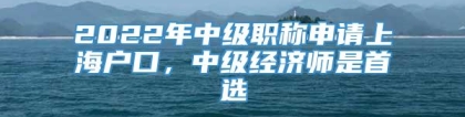 2022年中级职称申请上海户口，中级经济师是首选