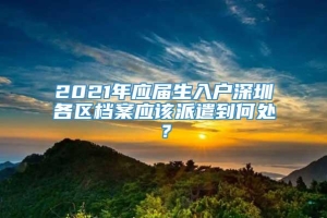 2021年应届生入户深圳各区档案应该派遣到何处？