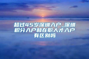 超过45岁深圳入户_深圳积分入户和在职人才入户有区别吗