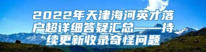 2022年天津海河英才落户超详细答疑汇总——持续更新收录奇怪问题