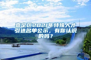 嘉定区2021年特殊人才引进名单公示，有你认识的吗？