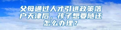 父母通过人才引进政策落户天津后，孩子想要随迁怎么办理？