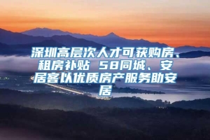 深圳高层次人才可获购房、租房补贴 58同城、安居客以优质房产服务助安居