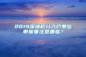 2019深圳积分入户单位申报要注意哪些？