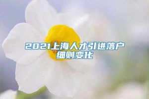 2021上海人才引进落户细则变化