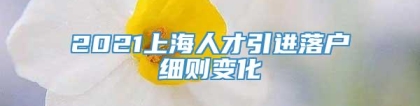 2021上海人才引进落户细则变化