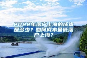 2022年落户上海的成本是多少？如何成本最低落户上海？