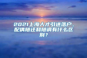 2021上海人才引进落户，配偶随迁和随调有什么区别？