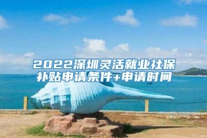 2022深圳灵活就业社保补贴申请条件+申请时间