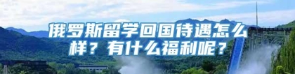 俄罗斯留学回国待遇怎么样？有什么福利呢？