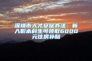 深圳市人才安居办法：新入职本科生可领取6000元住房补贴