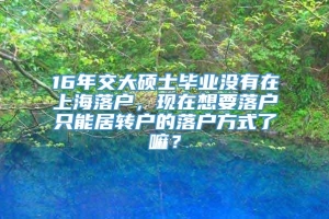 16年交大硕士毕业没有在上海落户，现在想要落户只能居转户的落户方式了嘛？