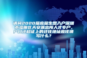 请问2020届应届生想入户深圳市福田区天安派出所人才专户，户口迁移证上的迁往地址应该填写什么？