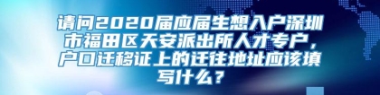 请问2020届应届生想入户深圳市福田区天安派出所人才专户，户口迁移证上的迁往地址应该填写什么？