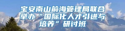 宝安南山前海管理局联合举办“国际化人才引进与培养”研讨班