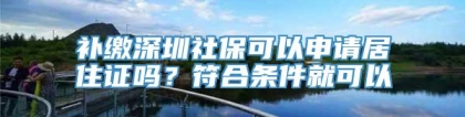 补缴深圳社保可以申请居住证吗？符合条件就可以