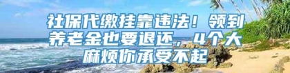 社保代缴挂靠违法！领到养老金也要退还，4个大麻烦你承受不起