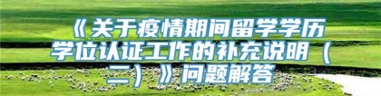 《关于疫情期间留学学历学位认证工作的补充说明（二）》问题解答