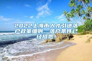 2022上海市人才引进落户政策细则，落户条件已经放宽！