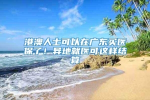 港澳人士可以在广东买医保了！异地就医可这样结算