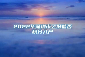 2022年深圳市乙肝能否积分入户