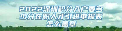 2022深圳积分入户要多少分在职人才引进申报表怎么盖章