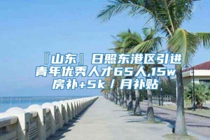 『山东』日照东港区引进青年优秀人才65人,15w房补+5k／月补贴