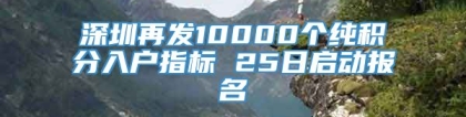 深圳再发10000个纯积分入户指标 25日启动报名