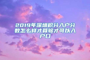 2019年深圳积分入户分数怎么样才算够才可以入户口