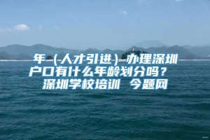 年（人才引进）办理深圳户口有什么年龄划分吗？ 深圳学校培训 今题网