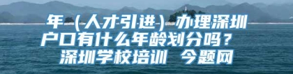 年（人才引进）办理深圳户口有什么年龄划分吗？ 深圳学校培训 今题网