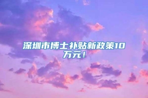 深圳市博士补贴新政策10万元！