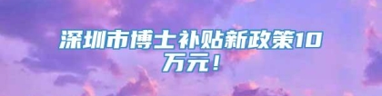 深圳市博士补贴新政策10万元！