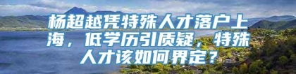 杨超越凭特殊人才落户上海，低学历引质疑，特殊人才该如何界定？