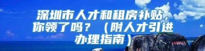 深圳市人才和租房补贴，你领了吗？（附人才引进办理指南）