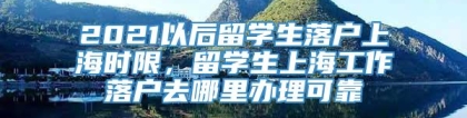 2021以后留学生落户上海时限，留学生上海工作落户去哪里办理可靠