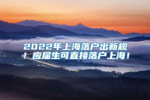 2022年上海落户出新规！应届生可直接落户上海！