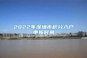 2022年深圳市积分入户申报时间