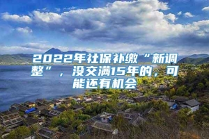 2022年社保补缴“新调整”，没交满15年的，可能还有机会