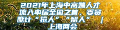 2021年上海中高端人才流入率居全国之首，委员献计“抢人”“留人” ｜ 上海两会