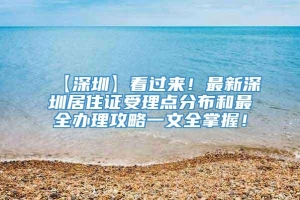 【深圳】看过来！最新深圳居住证受理点分布和最全办理攻略一文全掌握！