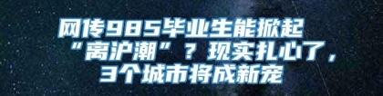 网传985毕业生能掀起“离沪潮”？现实扎心了，3个城市将成新宠