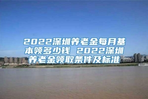 2022深圳养老金每月基本领多少钱 2022深圳养老金领取条件及标准