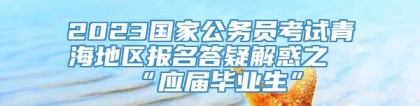 2023国家公务员考试青海地区报名答疑解惑之“应届毕业生”