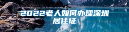 2022老人如何办理深圳居住证