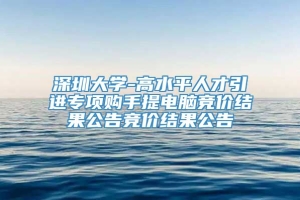 深圳大学-高水平人才引进专项购手提电脑竞价结果公告竞价结果公告